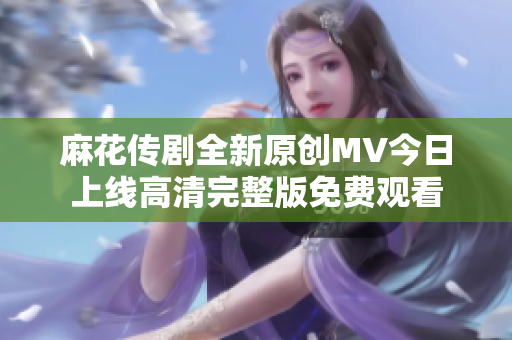 麻花传剧全新原创MV今日上线高清完整版免费观看