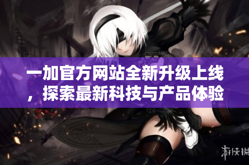 一加官方网站全新升级上线，探索最新科技与产品体验尽在此刻