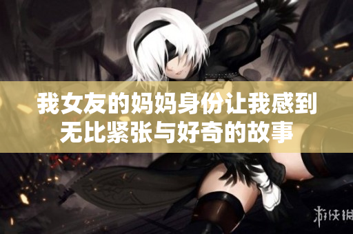 我女友的妈妈身份让我感到无比紧张与好奇的故事
