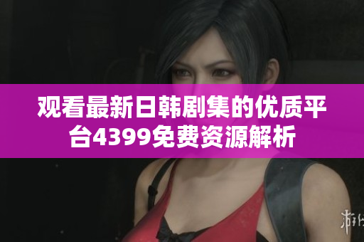 观看最新日韩剧集的优质平台4399免费资源解析