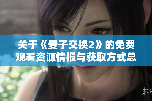关于《麦子交换2》的免费观看资源情报与获取方式总结