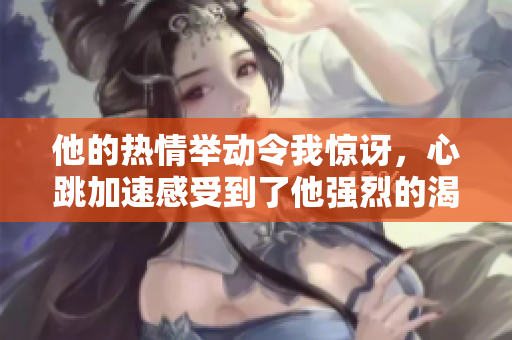 他的热情举动令我惊讶，心跳加速感受到了他强烈的渴望