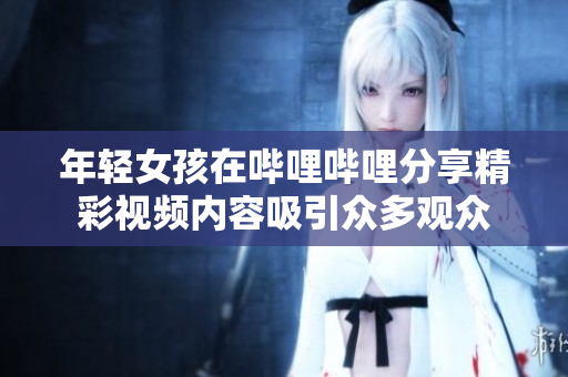 年轻女孩在哔哩哔哩分享精彩视频内容吸引众多观众