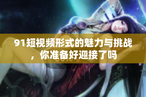 9 1短视频形式的魅力与挑战，你准备好迎接了吗
