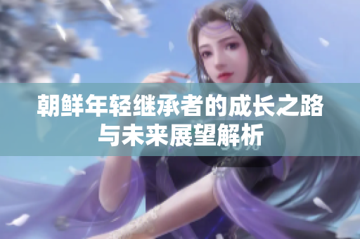 朝鲜年轻继承者的成长之路与未来展望解析
