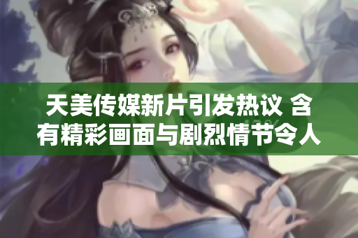 天美传媒新片引发热议 含有精彩画面与剧烈情节令人震惊