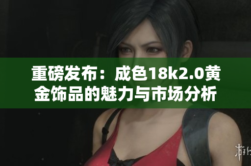 重磅发布：成色18k2.0黄金饰品的魅力与市场分析