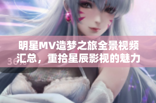 明星MV造梦之旅全景视频汇总，重拾星辰影视的魅力与创意
