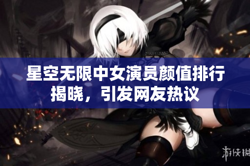 星空无限中女演员颜值排行揭晓，引发网友热议