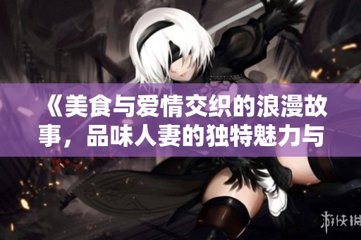 《美食与爱情交织的浪漫故事，品味人妻的独特魅力与滋味》
