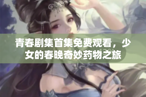 青春剧集首集免费观看，少女的春晚奇妙药物之旅