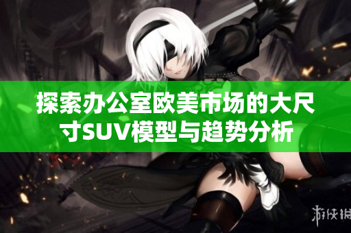 探索办公室欧美市场的大尺寸SUV模型与趋势分析