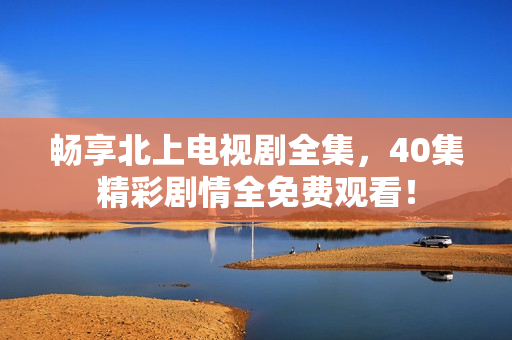 畅享北上电视剧全集，40集精彩剧情全免费观看！