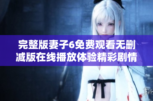 完整版妻子6免费观看无删减版在线播放体验精彩剧情和感人瞬间