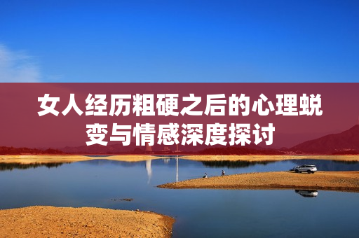 女人经历粗硬之后的心理蜕变与情感深度探讨