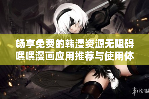 畅享免费的韩漫资源无阻碍嘿嘿漫画应用推荐与使用体验分析
