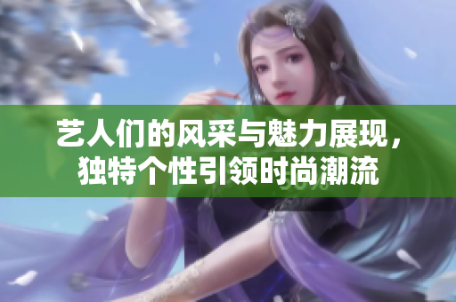 艺人们的风采与魅力展现，独特个性引领时尚潮流