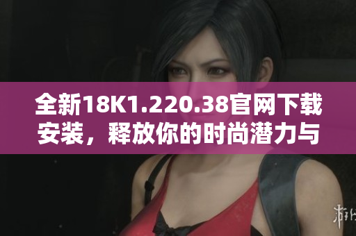 全新18K1.220.38官网下载安装，释放你的时尚潜力与魅力