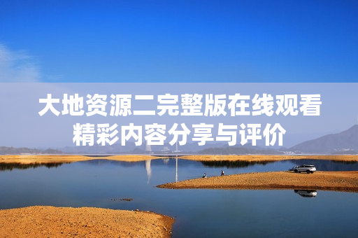大地资源二完整版在线观看精彩内容分享与评价