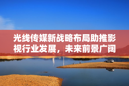 光线传媒新战略布局助推影视行业发展，未来前景广阔