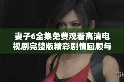 妻子6全集免费观看高清电视剧完整版精彩剧情回顾与人物分析