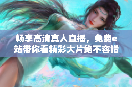 畅享高清真人直播，免费e站带你看精彩大片绝不容错过