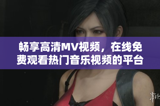 畅享高清MV视频，在线免费观看热门音乐视频的平台推荐