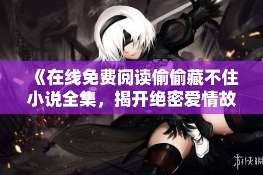 《在线免费阅读偷偷藏不住小说全集，揭开绝密爱情故事》