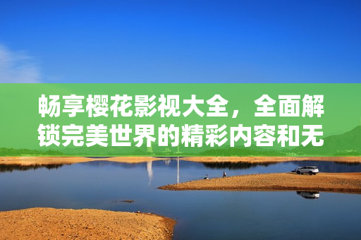 畅享樱花影视大全，全面解锁完美世界的精彩内容和无限可能