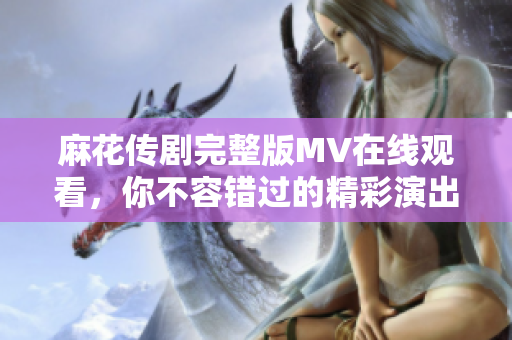 麻花传剧完整版MV在线观看，你不容错过的精彩演出时刻