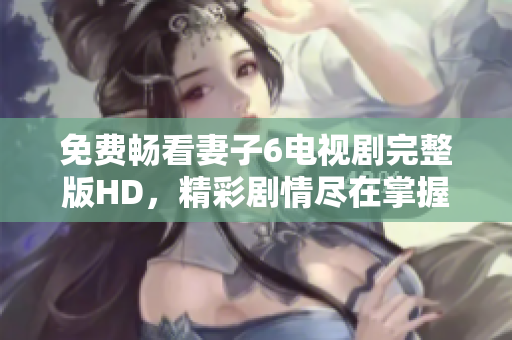 免费畅看妻子6电视剧完整版HD，精彩剧情尽在掌握之中