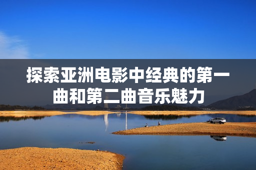 探索亚洲电影中经典的第一曲和第二曲音乐魅力