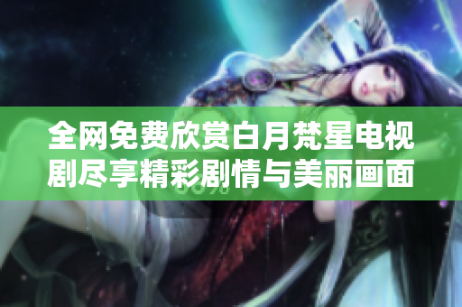 全网免费欣赏白月梵星电视剧尽享精彩剧情与美丽画面