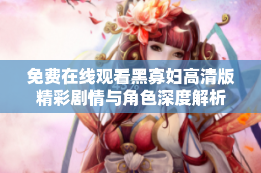 免费在线观看黑寡妇高清版精彩剧情与角色深度解析