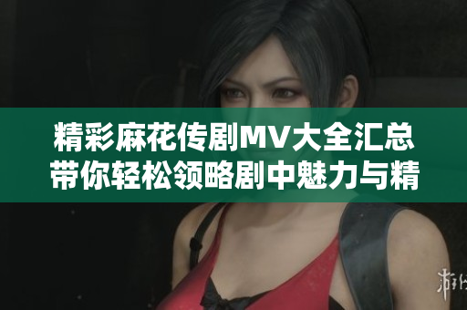 精彩麻花传剧MV大全汇总带你轻松领略剧中魅力与精彩瞬间