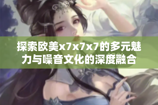 探索欧美x7x7x7的多元魅力与噪音文化的深度融合