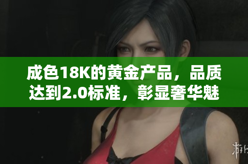 成色18K的黄金产品，品质达到2.0标准，彰显奢华魅力与价值潜力