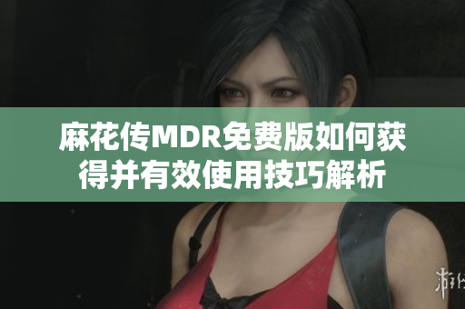 麻花传MDR免费版如何获得并有效使用技巧解析