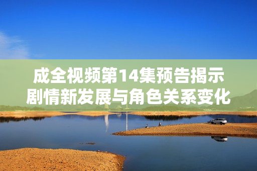 成全视频第14集预告揭示剧情新发展与角色关系变化