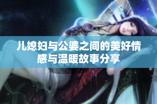 儿媳妇与公婆之间的美好情感与温暖故事分享