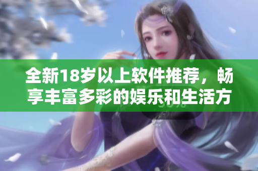 全新18岁以上软件推荐，畅享丰富多彩的娱乐和生活方式