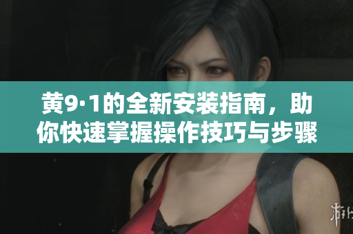 黄9·1的全新安装指南，助你快速掌握操作技巧与步骤