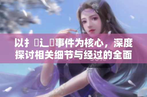 以扌喿辶畐事件为核心，深度探讨相关细节与经过的全面分析