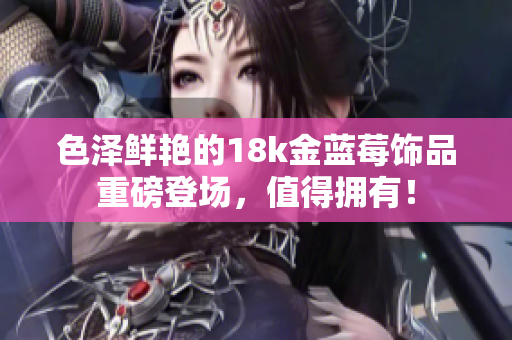 色泽鲜艳的18k金蓝莓饰品重磅登场，值得拥有！
