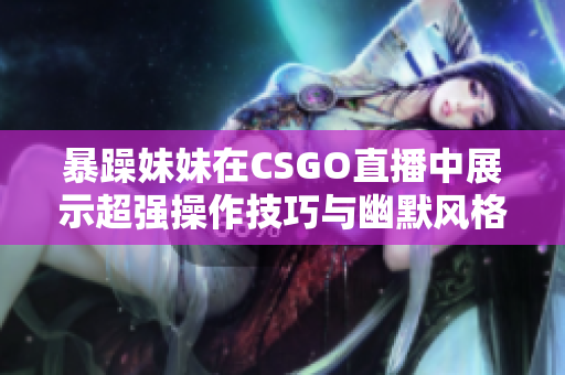 暴躁妹妹在CSGO直播中展示超强操作技巧与幽默风格