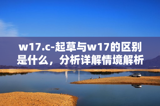 w17.c-起草与w17的区别是什么，分析详解情境解析