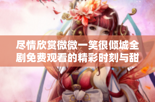 尽情欣赏微微一笑很倾城全剧免费观看的精彩时刻与甜蜜瞬间