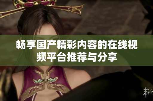 畅享国产精彩内容的在线视频平台推荐与分享