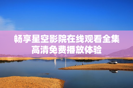 畅享星空影院在线观看全集高清免费播放体验
