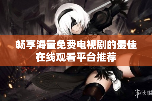 畅享海量免费电视剧的最佳在线观看平台推荐
